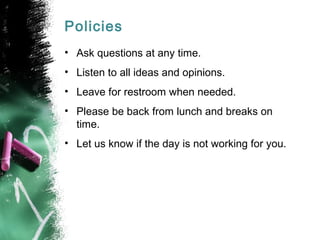 Policies
• Ask questions at any time.
• Listen to all ideas and opinions.
• Leave for restroom when needed.
• Please be back from lunch and breaks on
time.
• Let us know if the day is not working for you.
 