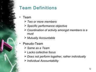 Team Definitions
• Team
 Two or more members
 Specific performance objective
 Coordination of activity amongst members is a
must
 Mutually Accountable
• Pseudo-Team
 Same as a Team
 Lacks collective focus
 Does not perform together, rather individually
 Individual Accountability
12
 