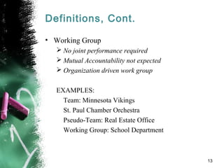 Definitions, Cont.
• Working Group
 No joint performance required
 Mutual Accountability not expected
 Organization driven work group
EXAMPLES:
Team: Minnesota Vikings
St. Paul Chamber Orchestra
Pseudo-Team: Real Estate Office
Working Group: School Department
13
 