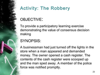 Activity: The Robbery
OBJECTIVE:
To provide a participatory learning exercise
demonstrating the value of consensus decision
making
SYNOPSIS:
A businessman had just turned off the lights in the
store when a man appeared and demanded
money. The owner opened a cash register. The
contents of the cash register were scooped up
and the man sped away. A member of the police
force was notified promptly.
23
 