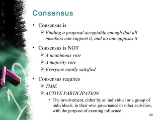 Consensus
• Consensus is
 Finding a proposal acceptable enough that all
members can support it, and no one opposes it
• Consensus is NOT
 A unanimous vote
 A majority vote
 Everyone totally satisfied
• Consensus requires
 TIME
 ACTIVE PARTICIPATION
• The involvement, either by an individual or a group of
individuals, in their own governance or other activities,
with the purpose of exerting influence
30
 