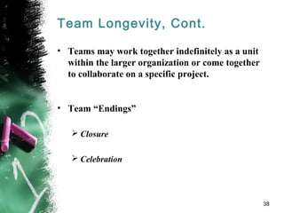 Team Longevity, Cont.
• Teams may work together indefinitely as a unit
within the larger organization or come together
to collaborate on a specific project.
• Team “Endings”
 Closure
 Celebration
38
 