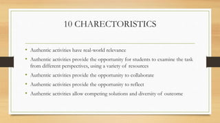 10 CHARECTORISTICS
• Authentic activities have real-world relevance
• Authentic activities provide the opportunity for students to examine the task
from different perspectives, using a variety of resources
• Authentic activities provide the opportunity to collaborate
• Authentic activities provide the opportunity to reflect
• Authentic activities allow competing solutions and diversity of outcome
 