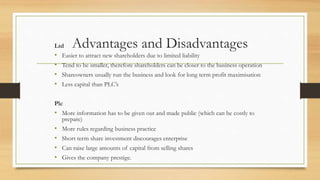Advantages and DisadvantagesLtd
• Easier to attract new shareholders due to limited liability
• Tend to be smaller, therefore shareholders can be closer to the business operation
• Shareowners usually run the business and look for long term profit maximisation
• Less capital than PLC’s
Plc
• More information has to be given out and made public (which can be costly to
prepare)
• More rules regarding business practice
• Short term share investment discourages enterprise
• Can raise large amounts of capital from selling shares
• Gives the company prestige.
 