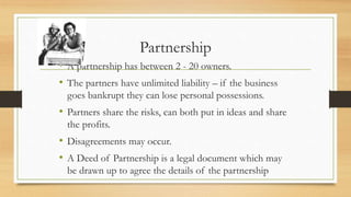 Partnership
• A partnership has between 2 - 20 owners.
• The partners have unlimited liability – if the business
goes bankrupt they can lose personal possessions.
• Partners share the risks, can both put in ideas and share
the profits.
• Disagreements may occur.
• A Deed of Partnership is a legal document which may
be drawn up to agree the details of the partnership
 
