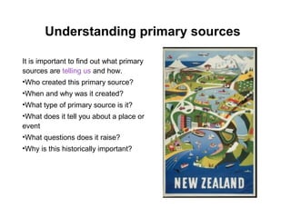 Understanding primary sources

It is important to find out what primary
sources are telling us and how.
•Who created this primary source?
•When and why was it created?
•What type of primary source is it?
•What does it tell you about a place or
event
•What questions does it raise?
•Why is this historically important?
 