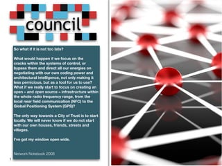 council 
So what if it is not too late? 
What would happen if we focus on the 
cracks within the systems of control, or 
bypass them and direct all our energies on 
negotiating with our own coding power and 
architectural intelligence, not only making it 
less pernicious, but as a tool for us to use? 
What if we really start to focus on creating an 
open – and open source – infrastructure within 
the whole radio frequency range, from the 
local near field communication (NFC) to the 
Global Positioning System (GPS)? 
The only way towards a City of Trust is to start 
locally. We will never know if we do not start 
with our own houses, friends, streets and 
villages. 
I’ve got my window open wide. 
Network Notebook 2008 
1 
 