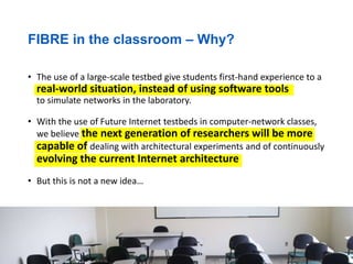 FIBRE in the classroom – Why?
• The use of a large-scale testbed give students first-hand experience to a
real-world situation, instead of using software tools
to simulate networks in the laboratory.
• With the use of Future Internet testbeds in computer-network classes,
we believe the next generation of researchers will be more
capable of dealing with architectural experiments and of continuously
evolving the current Internet architecture
• But this is not a new idea…
 
