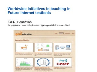 Worldwide Initiatives in teaching in
Future Internet testbeds
GENI Education
http://www.cs.unc.edu/Research/geni/geniEdu/modules.html
 