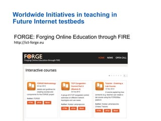 Worldwide Initiatives in teaching in
Future Internet testbeds
FORGE: Forging Online Education through FIRE
http://ict-forge.eu
 