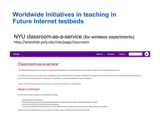 Worldwide Initiatives in teaching in
Future Internet testbeds
NYU classroom-as-a-service (for wireless experiments)
http://witestlab.poly.edu/site/page/classroom
 
