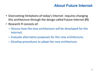 About Future Internet
• Overcoming limitations of today’s Internet requires changing
this architecture through the design called Future Internet (FI)
• Research FI consists of:
– Discuss how the new architecture will be developed for the
Internet;
– Evaluate alternative proposals for this new architecture;
– Develop procedures to adopt the new architecture.
2
 