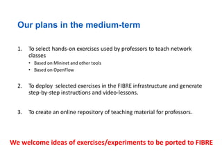 Our plans in the medium-term
1. To select hands-on exercises used by professors to teach network
classes
• Based on Mininet and other tools
• Based on OpenFlow
2. To deploy selected exercises in the FIBRE infrastructure and generate
step-by-step instructions and video-lessons.
3. To create an online repository of teaching material for professors.
We welcome ideas of exercises/experiments to be ported to FIBRE
 