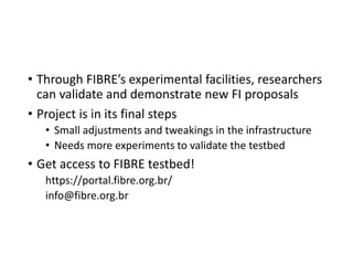 • Through FIBRE’s experimental facilities, researchers
can validate and demonstrate new FI proposals
• Project is in its final steps
• Small adjustments and tweakings in the infrastructure
• Needs more experiments to validate the testbed
• Get access to FIBRE testbed!
https://portal.fibre.org.br/
info@fibre.org.br
 