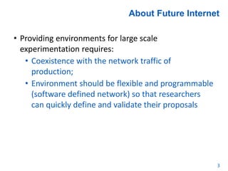 About Future Internet
• Providing environments for large scale
experimentation requires:
• Coexistence with the network traffic of
production;
• Environment should be flexible and programmable
(software defined network) so that researchers
can quickly define and validate their proposals
3
 