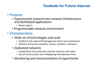 Testbeds for Future Internet
• Purpose
• Experimental research into network infrastructure
and distributed applications
• Above Layer 2
• Programmable network environment
• Characteristics:
• Wide set of technologies and scale
• Faithful to the scale and heterogeneity of the real environment
• Wireless and sensor networks, routers, switches, end-hosts…
• Dedicated networks
• Isolated from the production Internet and from each other
• Use of virtual routers and multiplexing links between them
• Monitoring and Instrumentation of experiments
 