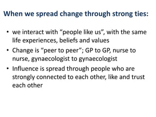 When we spread change through strong ties: 
• we interact with “people like us”, with the same 
life experiences, beliefs and values 
• Change is “peer to peer”; GP to GP, nurse to 
nurse, gynaecologist to gynaecologist 
• Influence is spread through people who are 
strongly connected to each other, like and trust 
each other 
 