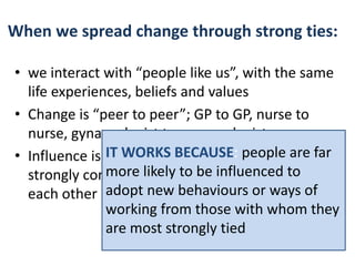 When we spread change through strong ties: 
• we interact with “people like us”, with the same 
life experiences, beliefs and values 
• Change is “peer to peer”; GP to GP, nurse to 
nurse, gynaecologist to gynaecologist 
• Influence is spread through people who are 
strongly connected to each other, like and trust 
each other 
IT WORKS BECAUSE: people are far 
more likely to be influenced to 
adopt new behaviours or ways of 
working from those with whom they 
are most strongly tied 
 
