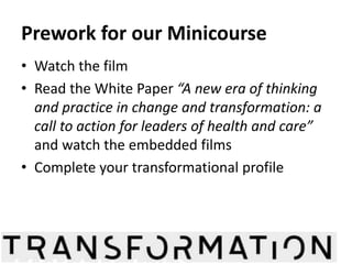 Prework for our Minicourse 
• Watch the film 
• Read the White Paper “A new era of thinking 
and practice in change and transformation: a 
call to action for leaders of health and care” 
and watch the embedded films 
• Complete your transformational profile 
@HelenBevan @Elaine_Bayliss @JCHannah77 #Radicals #IHI26Forum 
 