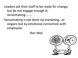 Leaders ask their staff to be ready for change, 
but do not engage enough in 
sensemaking........ 
Sensemaking is not done via marketing...or 
slogans but by emotional connection with 
employees 
Ron Weil 
 