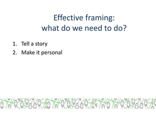 Effective framing: 
what do we need to do? 
1. Tell a story 
2. Make it personal 
 