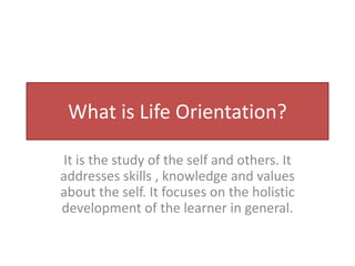 What is Life Orientation?
It is the study of the self and others. It
addresses skills , knowledge and values
about the self. It focuses on the holistic
development of the learner in general.
 