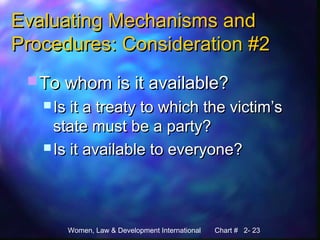 Women, Law & Development International Chart # 2- 23
Evaluating Mechanisms andEvaluating Mechanisms and
Procedures: Consideration #2Procedures: Consideration #2
 To whom is it available?To whom is it available?
 Is it a treaty to which the victim’sIs it a treaty to which the victim’s
state must be a party?state must be a party?
 Is it available to everyone?Is it available to everyone?
 