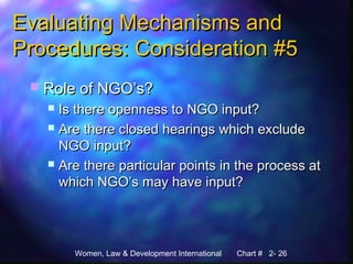 Women, Law & Development International Chart # 2- 26
Evaluating Mechanisms andEvaluating Mechanisms and
Procedures: Consideration #5Procedures: Consideration #5
 Role of NGO’s?Role of NGO’s?
 Is there openness to NGO input?Is there openness to NGO input?
 Are there closed hearings which excludeAre there closed hearings which exclude
NGO input?NGO input?
 Are there particular points in the process atAre there particular points in the process at
which NGO’s may have input?which NGO’s may have input?
 
