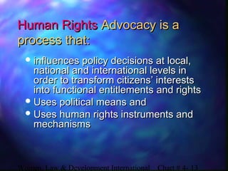 Women, Law & Development International Chart # 4- 13
Human RightsHuman Rights Advocacy is aAdvocacy is a
process that:process that:
 influences policy decisions at local,influences policy decisions at local,
national and international levels innational and international levels in
order to transform citizens’ interestsorder to transform citizens’ interests
into functional entitlements and rightsinto functional entitlements and rights
 Uses political means andUses political means and
 Uses human rights instruments andUses human rights instruments and
mechanismsmechanisms
 