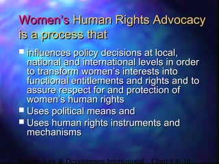 Women, Law & Development International Chart # 4- 16
Women’sWomen’s Human Rights AdvocacyHuman Rights Advocacy
is a process thatis a process that
 influences policy decisions at local,influences policy decisions at local,
national and international levels in ordernational and international levels in order
to transform women’s interests intoto transform women’s interests into
functional entitlements and rights andfunctional entitlements and rights and toto
assure respect for and protection ofassure respect for and protection of
women’s human rightswomen’s human rights
 Uses political means andUses political means and
 Uses human rights instruments andUses human rights instruments and
mechanismsmechanisms
 