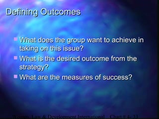 Women, Law & Development International Chart # 4- 33
Defining OutcomesDefining Outcomes
 What does the group want to achieve inWhat does the group want to achieve in
taking on this issue?taking on this issue?
 What is the desired outcome from theWhat is the desired outcome from the
strategy?strategy?
 What are the measures of success?What are the measures of success?
 