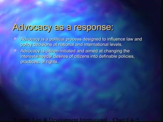 Women, Law & Development International Chart # 4- 5
Advocacy as a response:Advocacy as a response:
 Advocacy is a political process designed to influence law andAdvocacy is a political process designed to influence law and
policy decisions at national and international levels.policy decisions at national and international levels.
 Advocacy is citizen-initiated and aimed at changing theAdvocacy is citizen-initiated and aimed at changing the
interests/needs/ desires of citizens into definable policies,interests/needs/ desires of citizens into definable policies,
practices, or rights.practices, or rights.
 