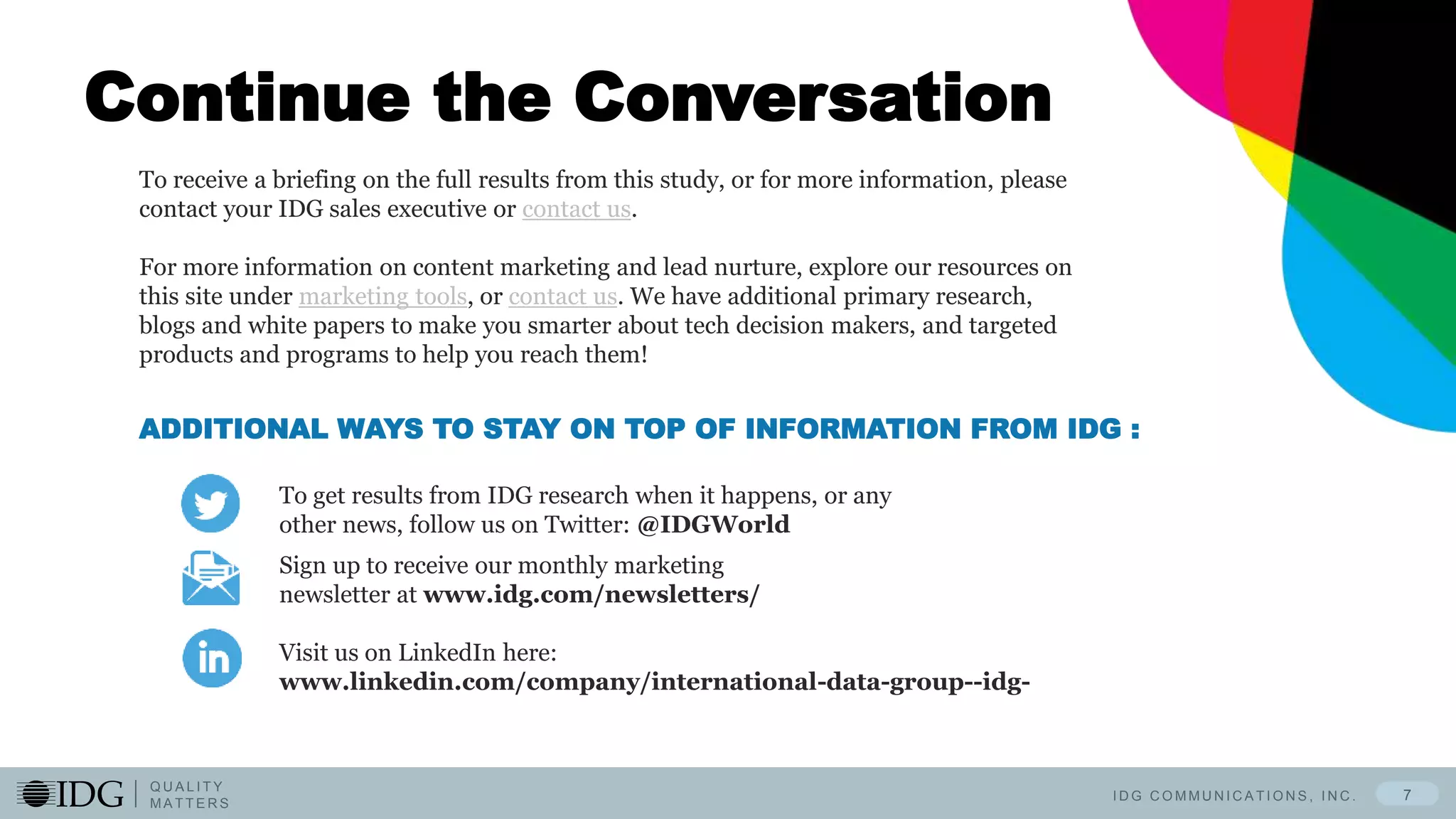 I D G C O M M U N I C A T I O N S , I N C .
Q U A L I T Y
M A T T E R S
7
Continue the Conversation
To get results from IDG research when it happens, or any
other news, follow us on Twitter: @IDGWorld
ADDITIONAL WAYS TO STAY ON TOP OF INFORMATION FROM IDG :
Sign up to receive our monthly marketing
newsletter at www.idg.com/newsletters/
Visit us on LinkedIn here:
www.linkedin.com/company/international-data-group--idg-
To receive a briefing on the full results from this study, or for more information, please
contact your IDG sales executive or contact us.
For more information on content marketing and lead nurture, explore our resources on
this site under marketing tools, or contact us. We have additional primary research,
blogs and white papers to make you smarter about tech decision makers, and targeted
products and programs to help you reach them!
 