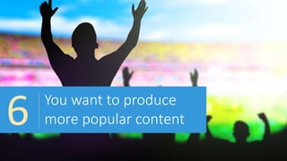 You want to produce
more popular content6
 