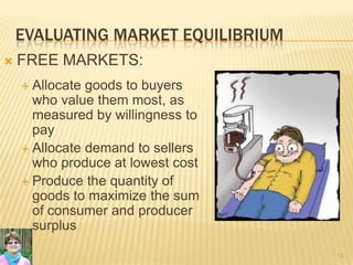 EVALUATING MARKET EQUILIBRIUM
 FREE MARKETS:
 Allocate goods to buyers
who value them most, as
measured by willingness to
pay
 Allocate demand to sellers
who produce at lowest cost
 Produce the quantity of
goods to maximize the sum
of consumer and producer
surplus
13
 