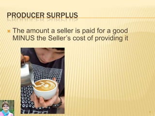 PRODUCER SURPLUS
 The amount a seller is paid for a good
MINUS the Seller’s cost of providing it
9
 