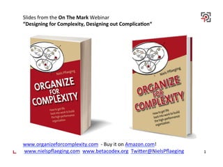 1	
  
Slides	
  from	
  the	
  On	
  The	
  Mark	
  Webinar	
  
“Designing	
  for	
  Complexity,	
  Designing	
  out	
  Complica<on“	
  
	
  
	
  
	
  
	
  
	
  
	
  
	
  
	
  
	
  
	
  
	
  
	
  
	
  
	
  
	
  
	
  
	
  
www.organizeforcomplexity.com	
  	
  -­‐	
  Buy	
  it	
  on	
  Amazon.com!	
  
	
  www.nielspﬂaeging.com	
  	
  www.betacodex.org	
  	
  TwiBer@NielsPﬂaeging	
  
	
  
 