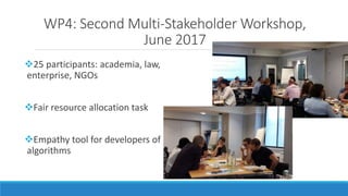WP4: Second Multi-Stakeholder Workshop,
June 2017
25 participants: academia, law,
enterprise, NGOs
Fair resource allocat...