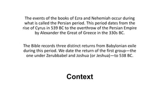 Context
The events of the books of Ezra and Nehemiah occur during
what is called the Persian period. This period dates from the
rise of Cyrus in 539 BC to the overthrow of the Persian Empire
by Alexander the Great of Greece in the 330s BC.
The Bible records three distinct returns from Babylonian exile
during this period. We date the return of the first group—the
one under Zerubbabel and Joshua (or Jeshua)—to 538 BC.
 