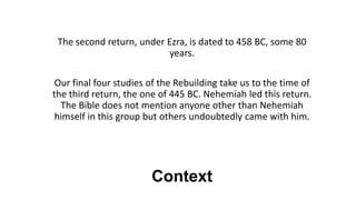 Context
The second return, under Ezra, is dated to 458 BC, some 80
years.
Our final four studies of the Rebuilding take us to the time of
the third return, the one of 445 BC. Nehemiah led this return.
The Bible does not mention anyone other than Nehemiah
himself in this group but others undoubtedly came with him.
 