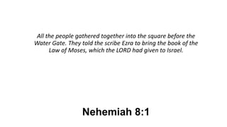 Nehemiah 8:1
All the people gathered together into the square before the
Water Gate. They told the scribe Ezra to bring the book of the
Law of Moses, which the LORD had given to Israel.
 
