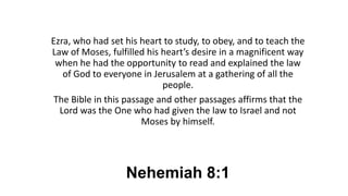 Nehemiah 8:1
Ezra, who had set his heart to study, to obey, and to teach the
Law of Moses, fulfilled his heart’s desire in a magnificent way
when he had the opportunity to read and explained the law
of God to everyone in Jerusalem at a gathering of all the
people.
The Bible in this passage and other passages affirms that the
Lord was the One who had given the law to Israel and not
Moses by himself.
 