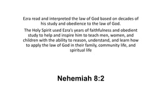 Nehemiah 8:2
Ezra read and interpreted the law of God based on decades of
his study and obedience to the law of God.
The Holy Spirit used Ezra’s years of faithfulness and obedient
study to help and inspire him to teach men, women, and
children with the ability to reason, understand, and learn how
to apply the law of God in their family, community life, and
spiritual life
 