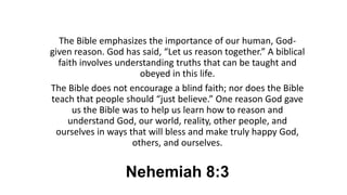 Nehemiah 8:3
The Bible emphasizes the importance of our human, God-
given reason. God has said, “Let us reason together.” A biblical
faith involves understanding truths that can be taught and
obeyed in this life.
The Bible does not encourage a blind faith; nor does the Bible
teach that people should “just believe.” One reason God gave
us the Bible was to help us learn how to reason and
understand God, our world, reality, other people, and
ourselves in ways that will bless and make truly happy God,
others, and ourselves.
 