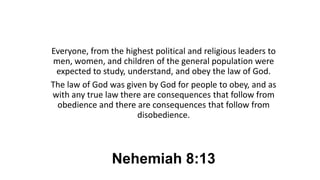 Nehemiah 8:13
Everyone, from the highest political and religious leaders to
men, women, and children of the general population were
expected to study, understand, and obey the law of God.
The law of God was given by God for people to obey, and as
with any true law there are consequences that follow from
obedience and there are consequences that follow from
disobedience.
 