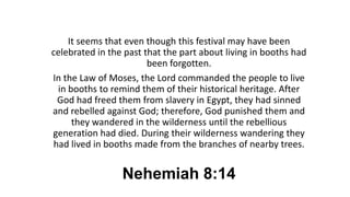 Nehemiah 8:14
It seems that even though this festival may have been
celebrated in the past that the part about living in booths had
been forgotten.
In the Law of Moses, the Lord commanded the people to live
in booths to remind them of their historical heritage. After
God had freed them from slavery in Egypt, they had sinned
and rebelled against God; therefore, God punished them and
they wandered in the wilderness until the rebellious
generation had died. During their wilderness wandering they
had lived in booths made from the branches of nearby trees.
 