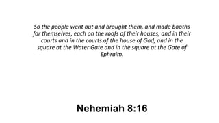Nehemiah 8:16
So the people went out and brought them, and made booths
for themselves, each on the roofs of their houses, and in their
courts and in the courts of the house of God, and in the
square at the Water Gate and in the square at the Gate of
Ephraim.
 