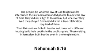 Nehemiah 8:16
The people did what the law of God taught as Ezra
interpreted the law and commanded people to obey the law
of God. They did not all go to Jerusalem, but wherever they
lived they obeyed God and did what a true celebration
required of them.
Their flat roofs could hold booths and those with different
housing built their booths in the public square. Those visiting
in Jerusalem built booths even in the temple courts.
 