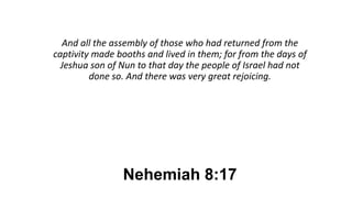 Nehemiah 8:17
And all the assembly of those who had returned from the
captivity made booths and lived in them; for from the days of
Jeshua son of Nun to that day the people of Israel had not
done so. And there was very great rejoicing.
 