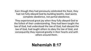 Nehemiah 8:17
Even though they had previously celebrated the feast, they
had not fully obeyed God by building booths. God wants
complete obedience, not partial obedience.
They experienced great joy when they fully obeyed God to
the fullest of their understanding. They had been taught the
law of God, had understood the law of God, had obeyed the
law of God, had taught others to obey the law of God, and
consequently they rejoiced greatly in their hearts and with
others around them.
 